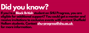 Did you know? If you're a Black British student on SHU Progress, you're eligible for extra support?
You could get a mentor and receive invitations to exclusive events with current Sheffield Hallam students. Contact shu-progress@shu.ac.uk for more information.